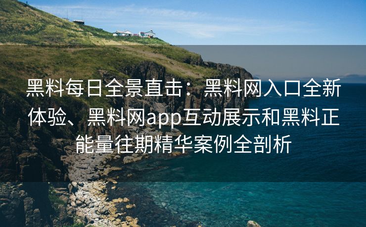 黑料每日全景直击：黑料网入口全新体验、黑料网app互动展示和黑料正能量往期精华案例全剖析