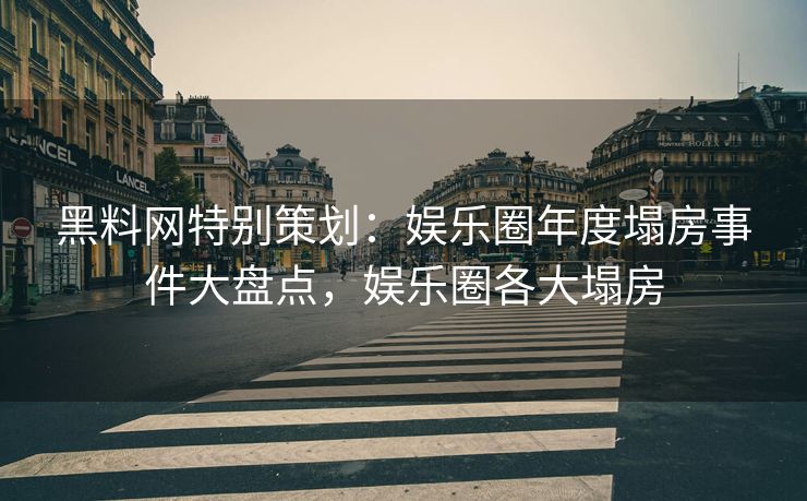 黑料网特别策划：娱乐圈年度塌房事件大盘点，娱乐圈各大塌房