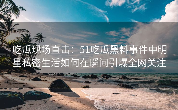 吃瓜现场直击：51吃瓜黑料事件中明星私密生活如何在瞬间引爆全网关注