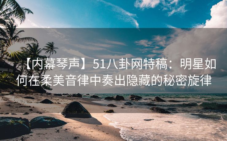【内幕琴声】51八卦网特稿：明星如何在柔美音律中奏出隐藏的秘密旋律
