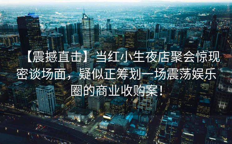 【震撼直击】当红小生夜店聚会惊现密谈场面,疑似正筹划一场震荡娱乐圈的商业收购案! 【震撼直击】当红小生夜店聚会惊现密谈场面,疑似正筹划一场震荡娱乐圈的商业收购案!