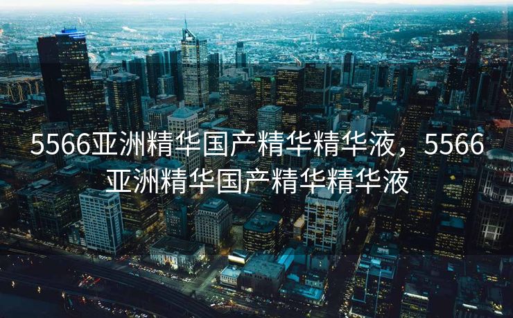 5566亚洲精华国产精华精华液，5566亚洲精华国产精华精华液