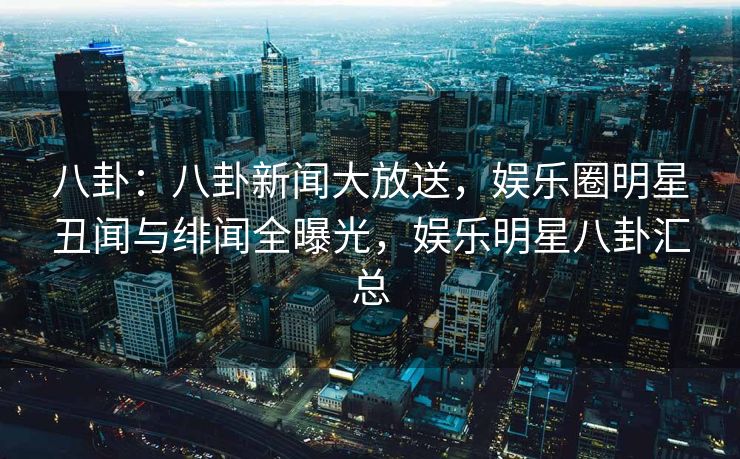 八卦：八卦新闻大放送，娱乐圈明星丑闻与绯闻全曝光，娱乐明星八卦汇总
