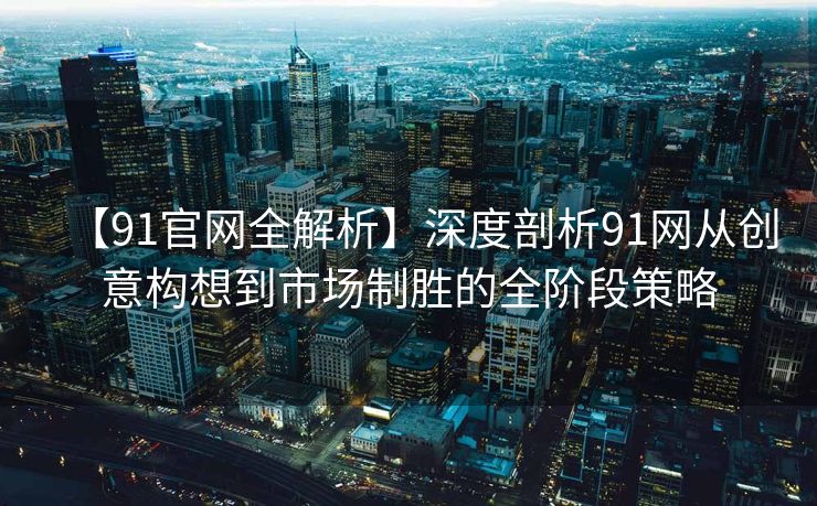 【91官网全解析】深度剖析91网从创意构想到市场制胜的全阶段策略
