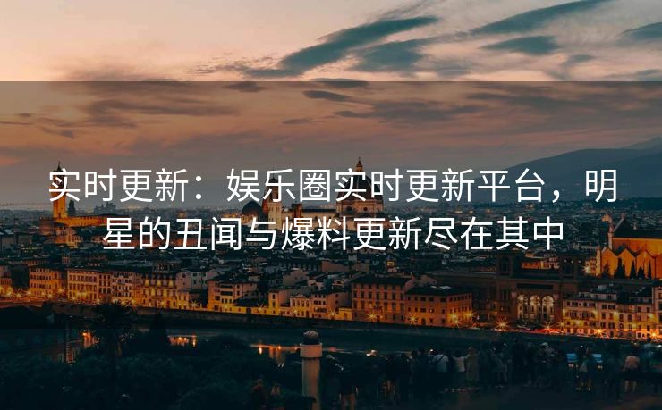 实时更新：娱乐圈实时更新平台，明星的丑闻与爆料更新尽在其中