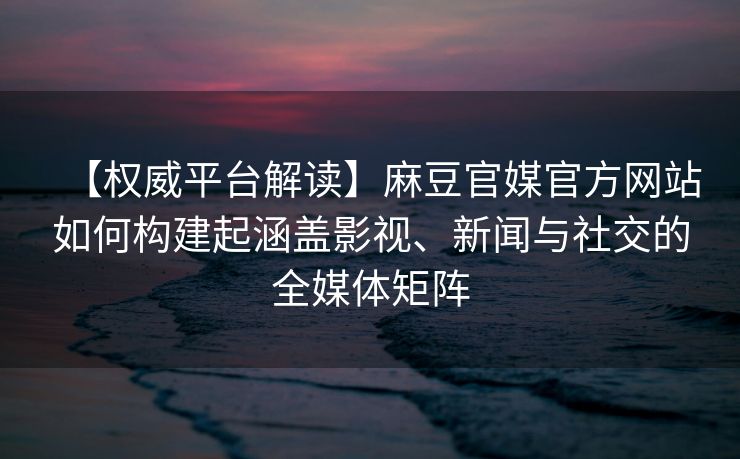 【权威平台解读】麻豆官媒官方网站如何构建起涵盖影视、新闻与社交的全媒体矩阵