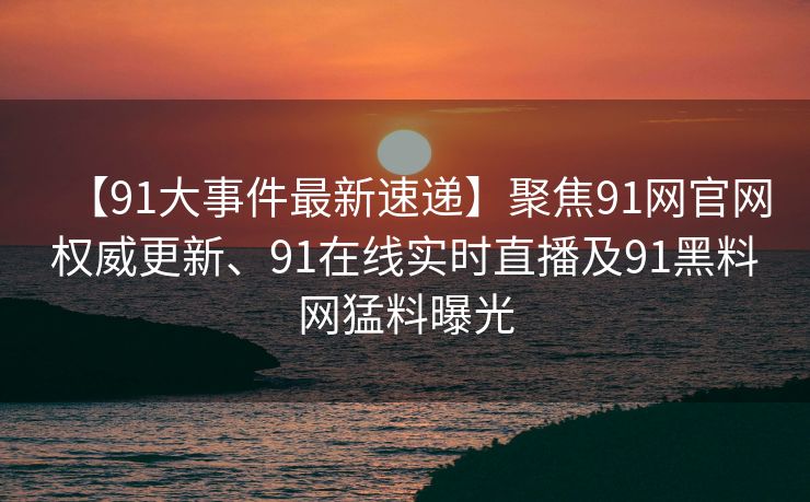 【91大事件最新速递】聚焦91网官网权威更新、91在线实时直播及91黑料网猛料曝光