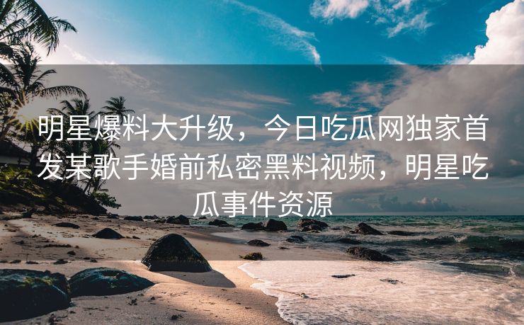 明星爆料大升级，今日吃瓜网独家首发某歌手婚前私密黑料视频，明星吃瓜事件资源