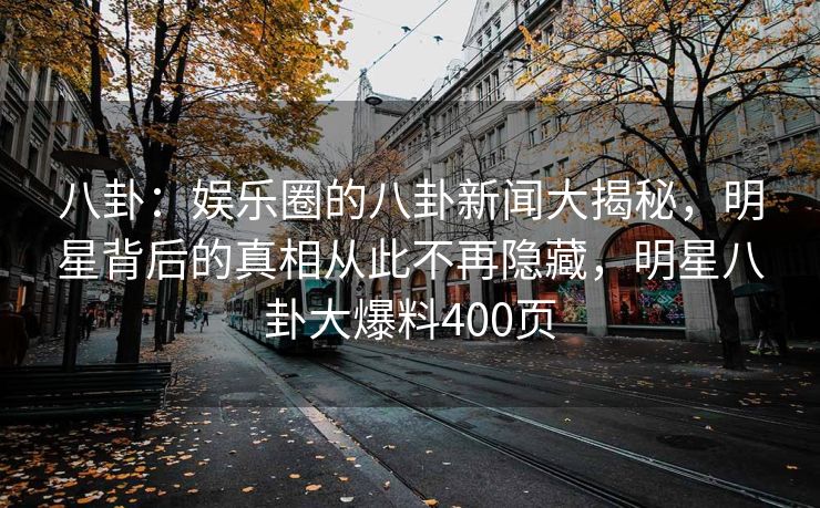 八卦：娱乐圈的八卦新闻大揭秘，明星背后的真相从此不再隐藏，明星八卦大爆料400页