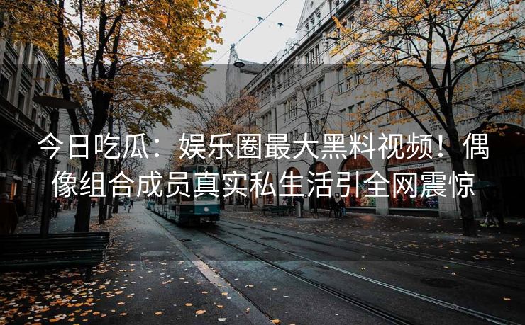 今日吃瓜：娱乐圈最大黑料视频！偶像组合成员真实私生活引全网震惊