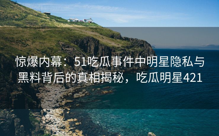 惊爆内幕：51吃瓜事件中明星隐私与黑料背后的真相揭秘，吃瓜明星421