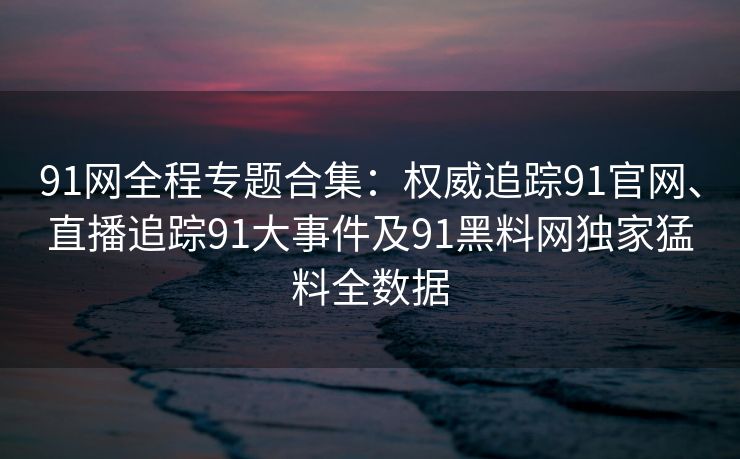 91网全程专题合集：权威追踪91官网、直播追踪91大事件及91黑料网独家猛料全数据
