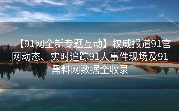 【91网全新专题互动】权威报道91官网动态、实时追踪91大事件现场及91黑料网数据全收录