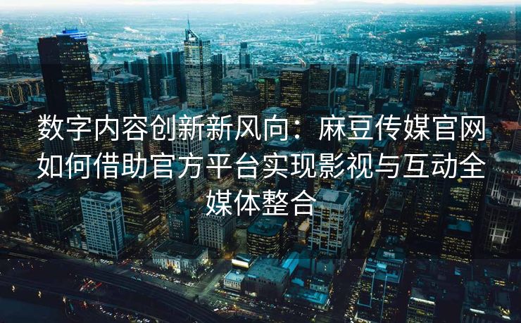 数字内容创新新风向：麻豆传媒官网如何借助官方平台实现影视与互动全媒体整合
