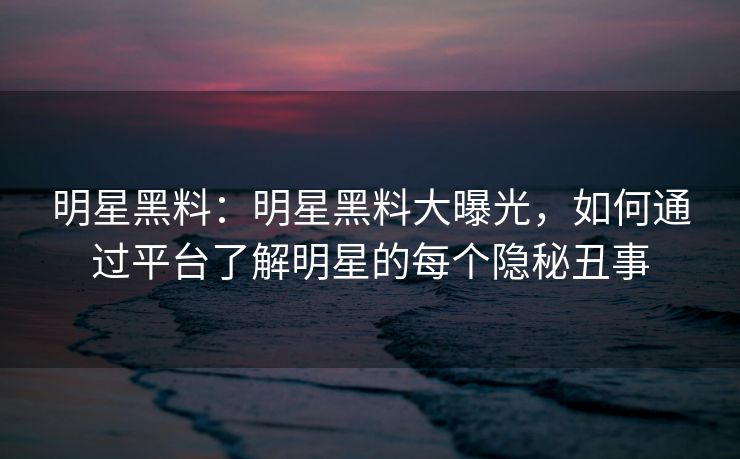 明星黑料：明星黑料大曝光，如何通过平台了解明星的每个隐秘丑事