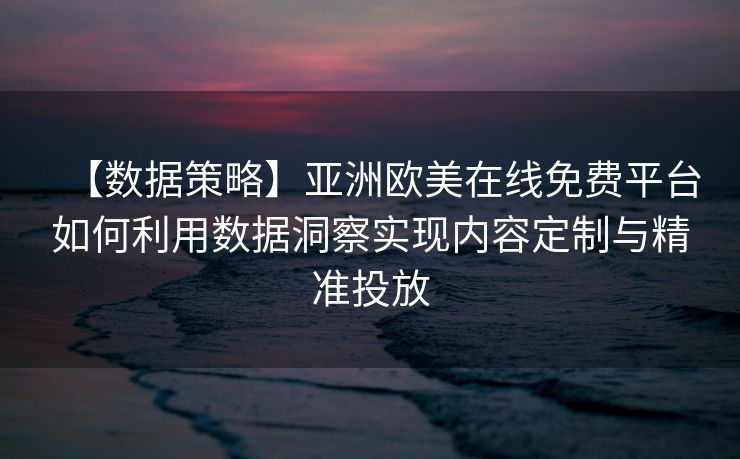 【数据策略】亚洲欧美在线免费平台如何利用数据洞察实现内容定制与精准投放