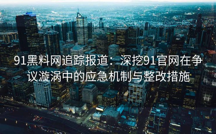 91黑料网追踪报道：深挖91官网在争议漩涡中的应急机制与整改措施
