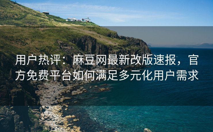 用户热评：麻豆网最新改版速报，官方免费平台如何满足多元化用户需求
