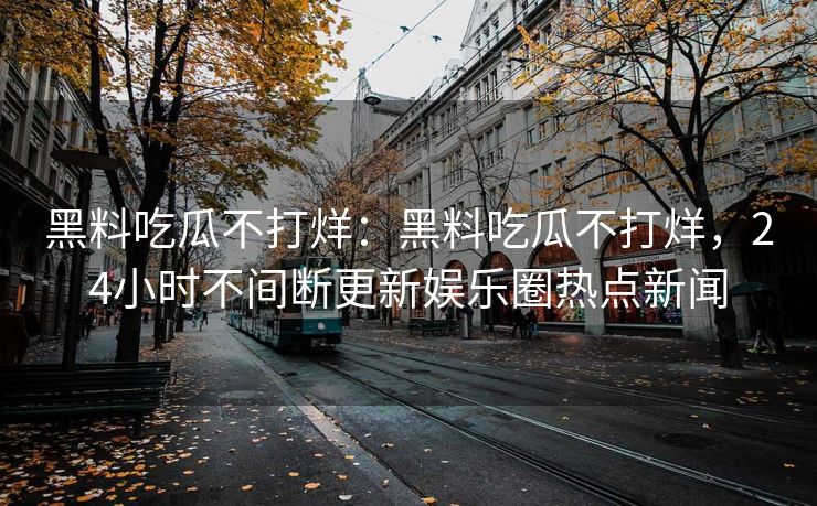 黑料吃瓜不打烊：黑料吃瓜不打烊，24小时不间断更新娱乐圈热点新闻