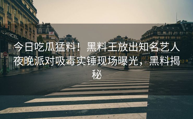 今日吃瓜猛料！黑料王放出知名艺人夜晚派对吸毒实锤现场曝光，黑料揭秘