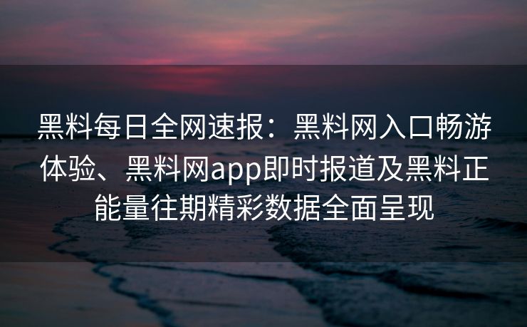 黑料每日全网速报：黑料网入口畅游体验、黑料网app即时报道及黑料正能量往期精彩数据全面呈现