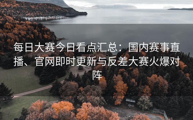 每日大赛今日看点汇总：国内赛事直播、官网即时更新与反差大赛火爆对阵