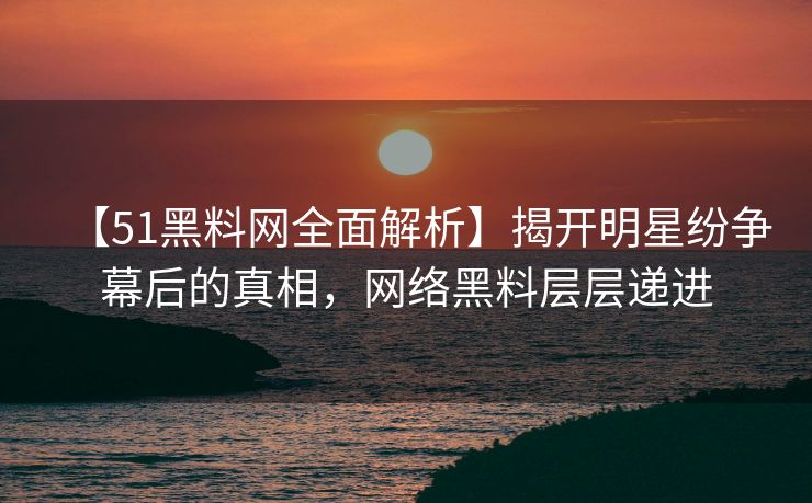 【51黑料网全面解析】揭开明星纷争幕后的真相，网络黑料层层递进