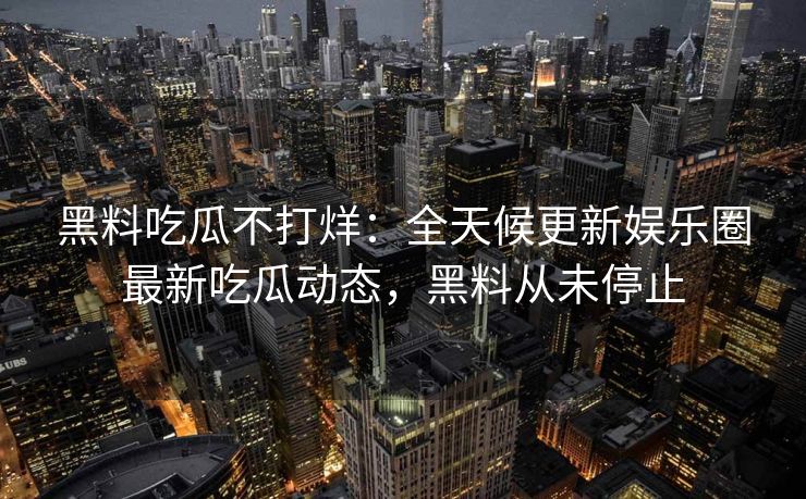 黑料吃瓜不打烊：全天候更新娱乐圈最新吃瓜动态，黑料从未停止