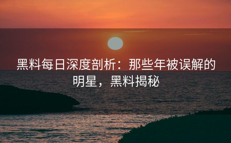 黑料每日深度剖析：那些年被误解的明星，黑料揭秘