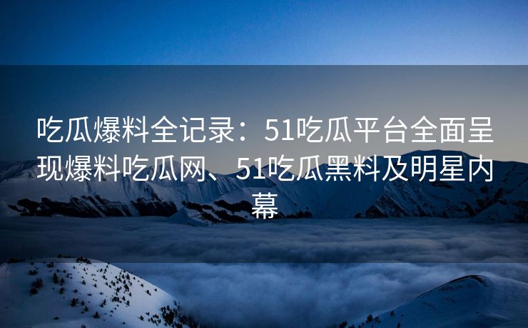 吃瓜爆料全记录：51吃瓜平台全面呈现爆料吃瓜网、51吃瓜黑料及明星内幕