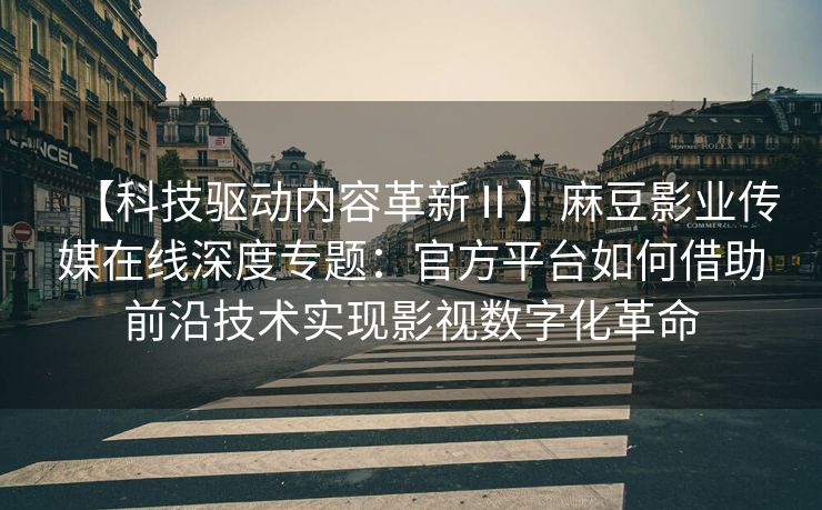 【科技驱动内容革新Ⅱ】麻豆影业传媒在线深度专题：官方平台如何借助前沿技术实现影视数字化革命