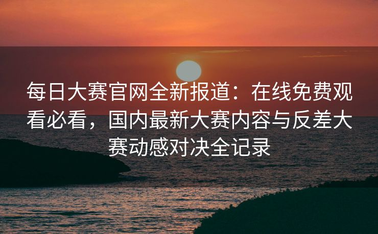每日大赛官网全新报道：在线免费观看必看，国内最新大赛内容与反差大赛动感对决全记录