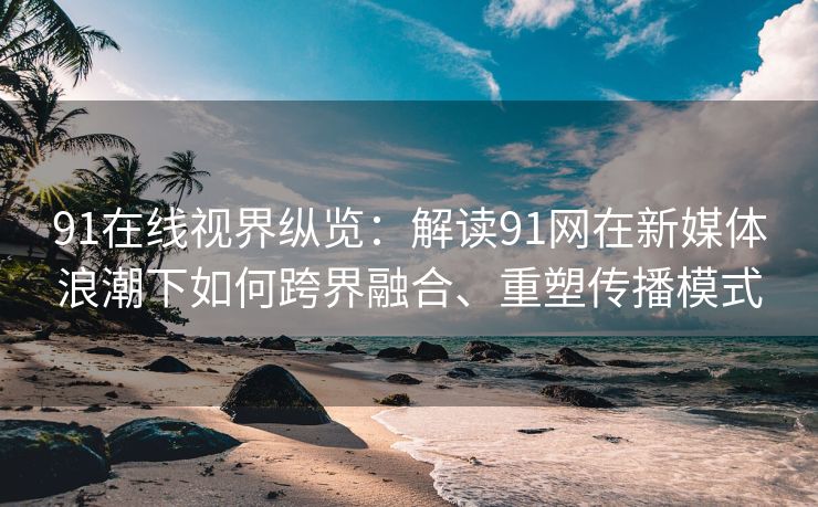 91在线视界纵览：解读91网在新媒体浪潮下如何跨界融合、重塑传播模式