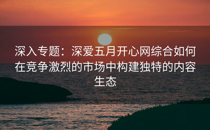 深入专题：深爱五月开心网综合如何在竞争激烈的市场中构建独特的内容生态