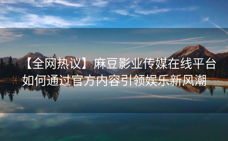 【全网热议】麻豆影业传媒在线平台如何通过官方内容引领娱乐新风潮