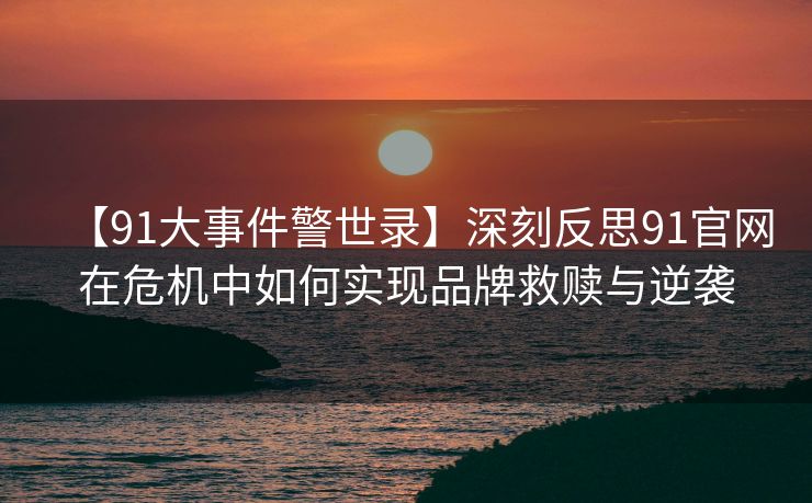【91大事件警世录】深刻反思91官网在危机中如何实现品牌救赎与逆袭