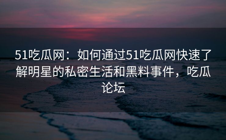 51吃瓜网：如何通过51吃瓜网快速了解明星的私密生活和黑料事件，吃瓜论坛