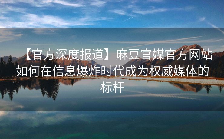 【官方深度报道】麻豆官媒官方网站如何在信息爆炸时代成为权威媒体的标杆