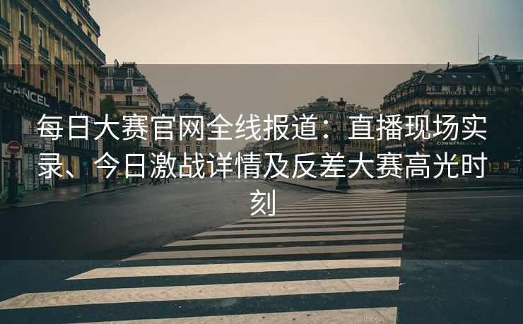 每日大赛官网全线报道：直播现场实录、今日激战详情及反差大赛高光时刻