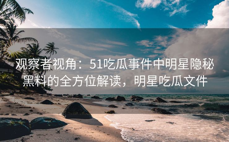 观察者视角：51吃瓜事件中明星隐秘黑料的全方位解读，明星吃瓜文件