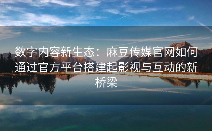 数字内容新生态：麻豆传媒官网如何通过官方平台搭建起影视与互动的新桥梁