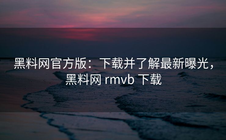 黑料网官方版：下载并了解最新曝光，黑料网 rmvb 下载