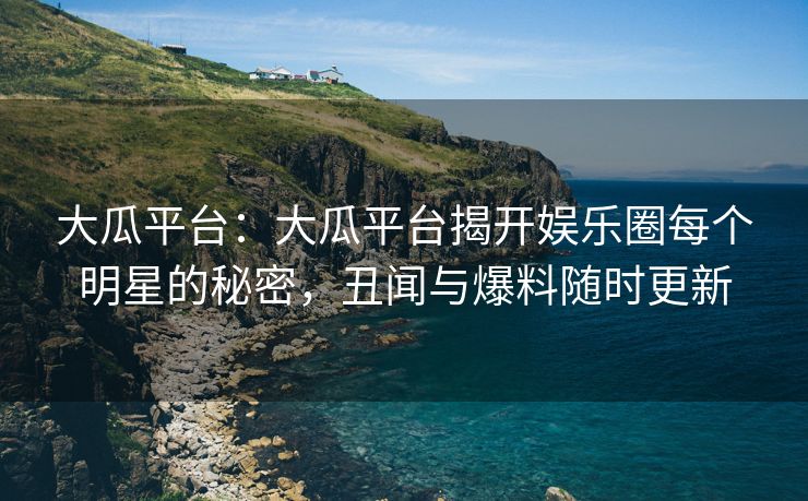 大瓜平台：大瓜平台揭开娱乐圈每个明星的秘密，丑闻与爆料随时更新