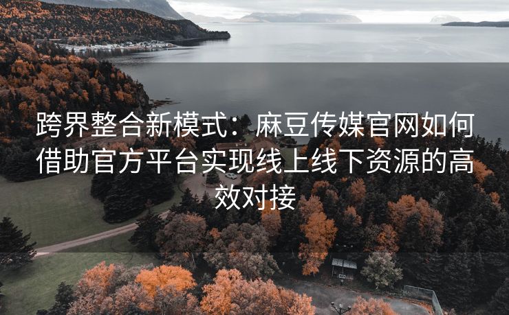 跨界整合新模式：麻豆传媒官网如何借助官方平台实现线上线下资源的高效对接