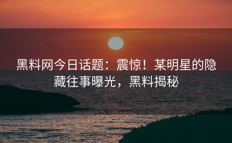 黑料网今日话题：震惊！某明星的隐藏往事曝光，黑料揭秘