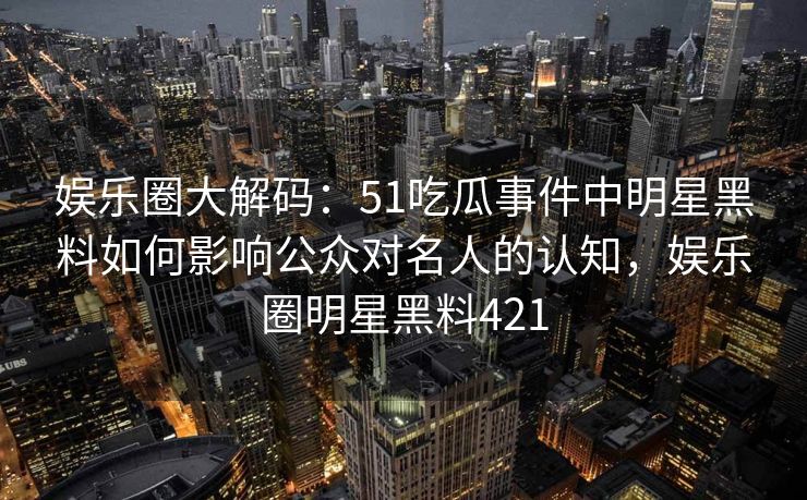 娱乐圈大解码：51吃瓜事件中明星黑料如何影响公众对名人的认知，娱乐圈明星黑料421