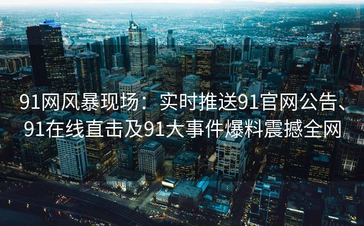 91网风暴现场：实时推送91官网公告、91在线直击及91大事件爆料震撼全网