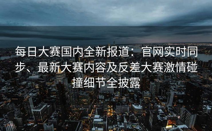每日大赛国内全新报道：官网实时同步、最新大赛内容及反差大赛激情碰撞细节全披露