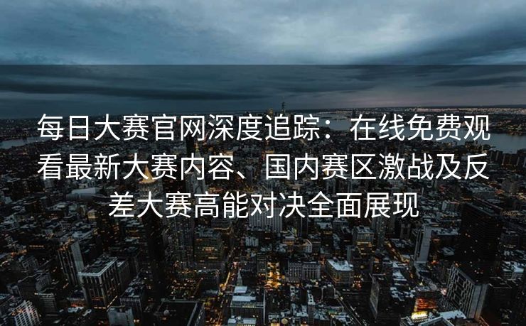 每日大赛官网深度追踪：在线免费观看最新大赛内容、国内赛区激战及反差大赛高能对决全面展现