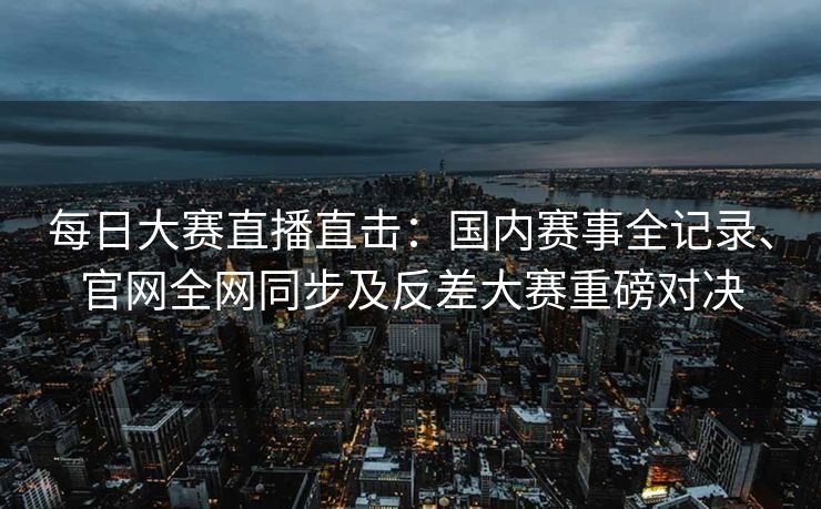 每日大赛直播直击：国内赛事全记录、官网全网同步及反差大赛重磅对决